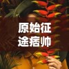 原始征途痞帅个人简历：《原始征途》主角痞帅的成长经历、性格特点与游戏表现力详细剖析