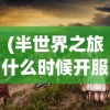 (半世界之旅什么时候开服)探寻答案：经典游戏《半世界之旅》是否有重新上架的可能性？