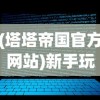 (塔塔帝国官方网站)新手玩家必看：详解塔塔帝国攻略，让你在游戏世界中少走弯路