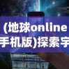 (地球online手机版)探索宇宙奥秘：地球Online苹果版正式上线，带你实时掌握地球动态