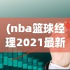 (nba篮球经理2021最新版)体验极致篮球运营策略！揭秘NBA篮球经理2024中文版全新升级功能