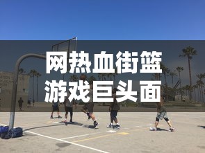 网热血街篮游戏巨头面临倒闭危机，玩家痛失喜爱的篮球梦想天地