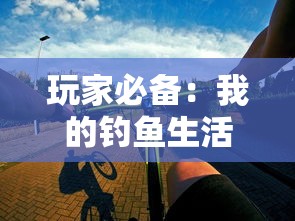 玩家必备：我的钓鱼生活游戏全新攻略，深度解析钓鱼技巧及最佳装备选择