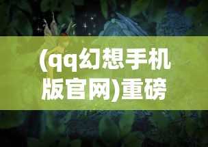 (qq幻想手机版官网)重磅归来：QQ幻想手机版全新改版，带你重新解锁经典副本战斗