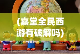 (嘉堂全民西游有破解吗)探索全新乐趣：嘉堂游戏全民西游现在哪些平台还能畅玩？