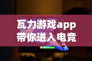 瓦力游戏app带你进入电竞新纪元：如何利用这款神器享受无限游戏乐趣