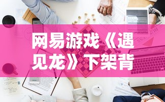 网易游戏《遇见龙》下架背后的内情揭秘：版权纠纷还是玩家流失导致?