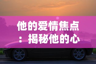 他的爱情焦点：揭秘他的心中最大的喜欢并非我，而是他那辆心爱的车子