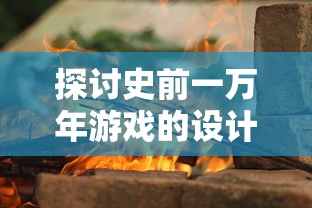 探讨史前一万年游戏的设计理念与创新元素：打造极致原始世界的沉浸式体验