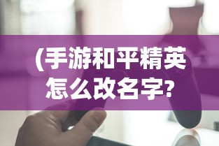 (手游和平精英怎么改名字?)详解步骤：游戏玩家如何在手机端和平精英中成功修改角色名字