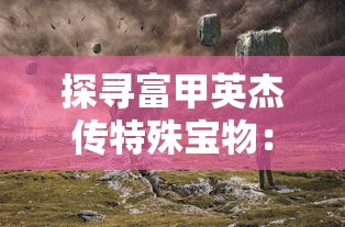 探寻富甲英杰传特殊宝物：解析古代财富与权力象征的神秘物品及其价值内涵