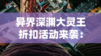 异界深渊大灵王折扣活动来袭：玩家专享福利，一探秘境奇幻领取超值奖励！