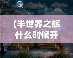 (半世界之旅什么时候开服)探寻答案：经典游戏《半世界之旅》是否有重新上架的可能性？