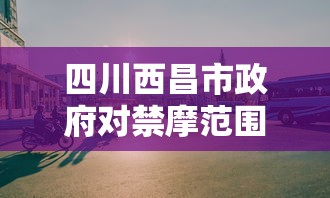 四川西昌市政府对禁摩范围及相关规定做出回应，旨在优化城市交通环境