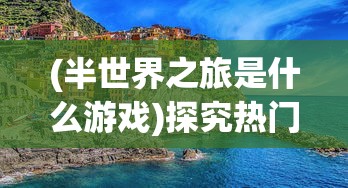 (半世界之旅是什么游戏)探究热门游戏《半世界之旅》被下架背后的版权纠纷问题