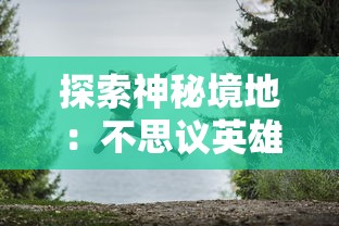 探索神秘境地:不思议英雄之村的绚丽转变与激动人心的角色发展之旅 探索神秘境地:不思议英雄之村的绚丽转变与激动人心的角色发展之旅